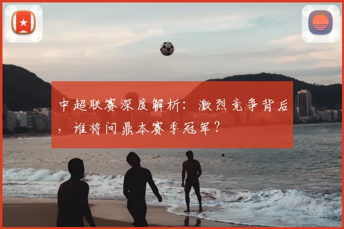 中超联赛深度解析：激烈竞争背后，谁将问鼎本赛季冠军？
