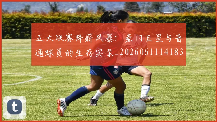 五大联赛降薪风暴:豪门巨星与普通球员的生存实录_20260611141837