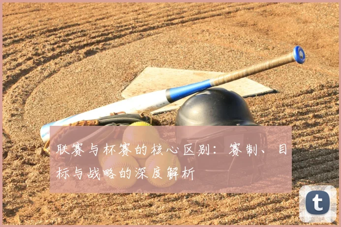 联赛与杯赛的核心区别：赛制、目标与战略的深度解析